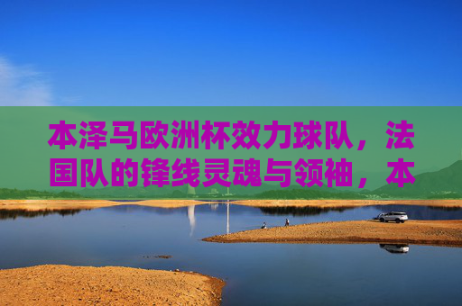 本泽马欧洲杯效力球队，法国队的锋线灵魂与领袖，本泽马，法国队欧洲杯锋线灵魂与领袖