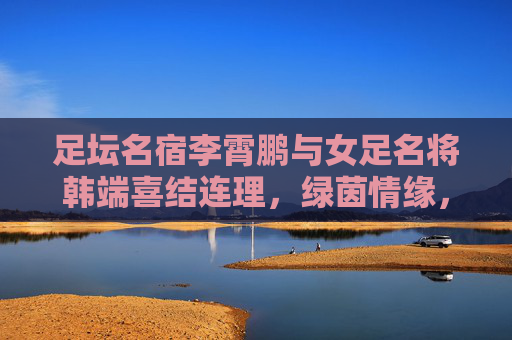 足坛名宿李霄鹏与女足名将韩端喜结连理,绿茵情缘,共谱人生新篇,李霄鹏韩端绿茵情缘喜结连理 共谱人生新篇