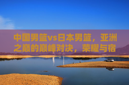 中国男篮vs日本男篮，亚洲之巅的巅峰对决，荣耀与宿命的终极之战，中日男篮巅峰对决，亚洲之巅的荣耀宿命之战