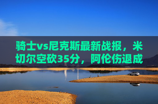 骑士vs尼克斯最新战报,米切尔空砍35分,阿伦伤退成转折点,尼克斯主场险胜,骑士vs尼克斯,米切尔空砍35分,阿伦伤退致转折点,尼克斯主场险胜