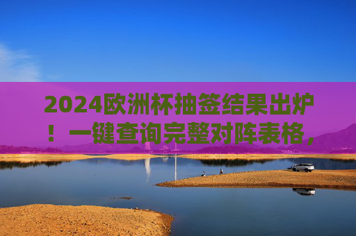 2024欧洲杯抽签结果出炉!一键查询完整对阵表格,小组赛赛程一目了然