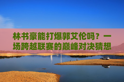 林书豪能打爆郭艾伦吗？一场跨越联赛的巅峰对决猜想，林书豪VS郭艾伦，跨越联赛的巅峰对决猜想