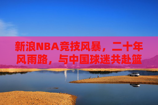 新浪NBA竞技风暴,二十年风雨路,与中国球迷共赴篮球之约,新浪NBA二十年风雨路,与中国球迷共赴篮球之约