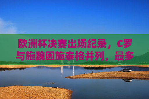 欧洲杯决赛出场纪录,C罗与施魏因施泰格并列,最多亮相三次,欧洲杯决赛出场纪录,C罗与施魏因施泰格并列最多亮相三次