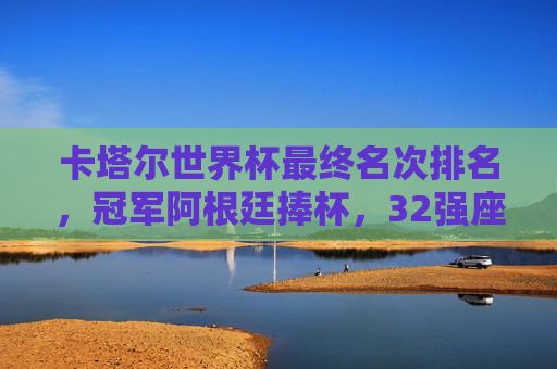 卡塔尔世界杯最终名次排名,冠军阿根廷捧杯,32强座次书写传奇,卡塔尔世界杯最终排名,阿根廷捧杯,32强书写传奇