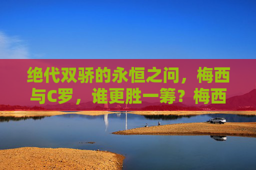 绝代双骄的永恒之问，梅西与C罗，谁更胜一筹？梅西C罗，绝代双骄的永恒之问