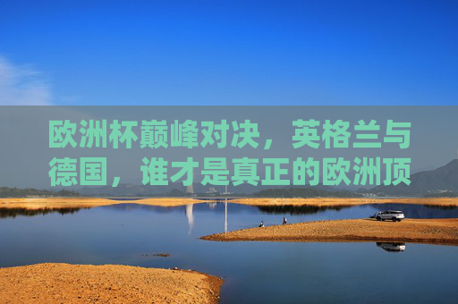 欧洲杯巅峰对决，英格兰与德国，谁才是真正的欧洲顶级强队？英格兰德国欧洲杯巅峰对决，谁才是欧洲顶级强队？