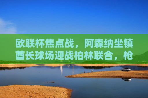 欧联杯焦点战,阿森纳坐镇酋长球场迎战柏林联合,枪手能否延续强势?欧联杯焦点战,阿森纳主场迎战柏林联合,枪手能否延续强势?