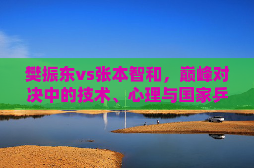 樊振东vs张本智和，巅峰对决中的技术、心理与国家乒乓的缩影，樊振东vs张本智和，巅峰对决中的技术、心理与国家乒乓缩影
