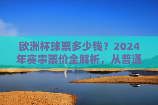 欧洲杯球票多少钱？2024年赛事票价全解析，从普通看台到VIP包厢一文看懂，2024年欧洲杯票价全解析，从普通看台到VIP包厢一文看懂