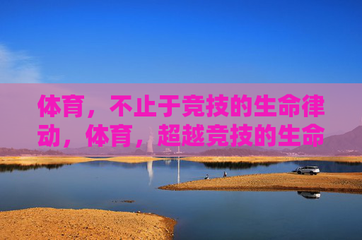 体育,不止于竞技的生命律动,体育,超越竞技的生命律动