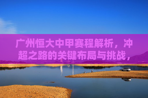 广州恒大中甲赛程解析，冲超之路的关键布局与挑战，广州恒大中甲赛程，冲超之路的关键布局与挑战