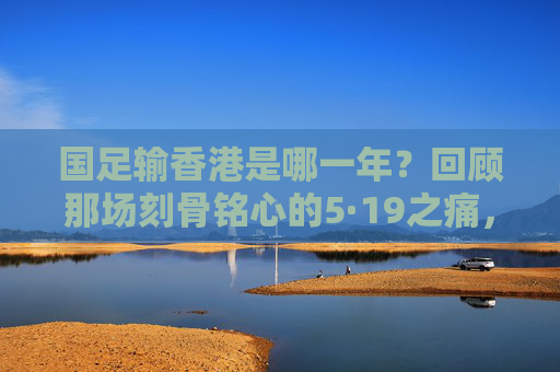 国足输香港是哪一年?回顾那场刻骨铭心的5·19之痛,国足5·19之痛,香港失利