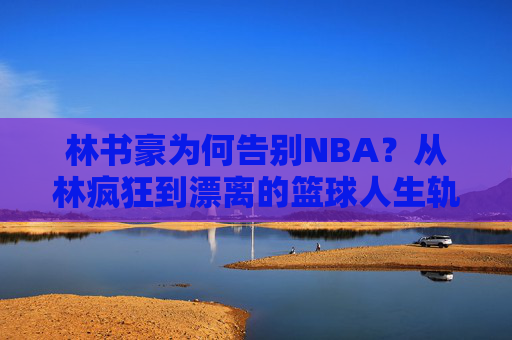 林书豪为何告别NBA?从林疯狂到漂离的篮球人生轨迹