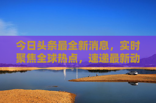 今日头条最全新消息，实时聚焦全球热点，速递最新动态，今日头条实时聚焦全球热点，速递最新动态