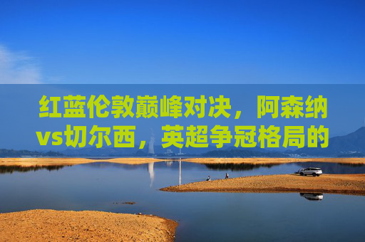 红蓝伦敦巅峰对决,阿森纳vs切尔西,英超争冠格局的试金石,红蓝巅峰对决!阿森纳vs切尔西,英超争冠试金石