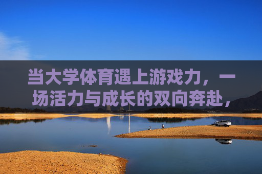 当大学体育遇上游戏力,一场活力与成长的双向奔赴,大学体育遇上游戏力,活力与成长的双向奔赴