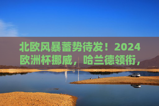 北欧风暴蓄势待发!2024欧洲杯挪威,哈兰德领衔,能否突破历史魔咒?哈兰德领衔挪威,北欧风暴冲击2024欧洲杯历史魔咒