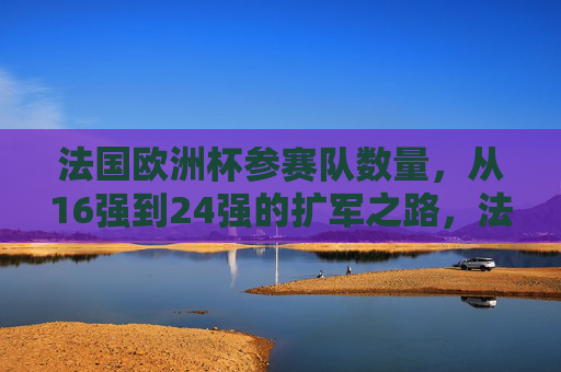 法国欧洲杯参赛队数量,从16强到24强的扩军之路,法国欧洲杯参赛队扩军之路,从16强到24强