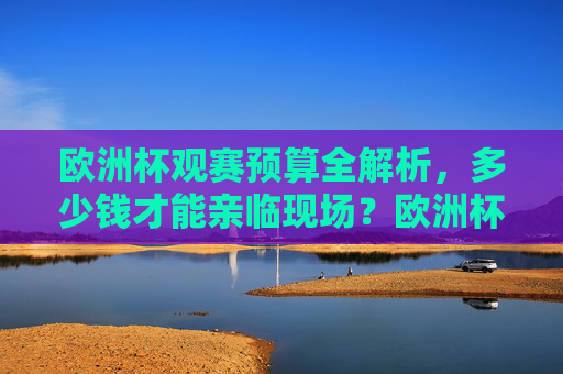 欧洲杯观赛预算全解析，多少钱才能亲临现场？欧洲杯观赛预算全解析，亲临现场要花多少钱？