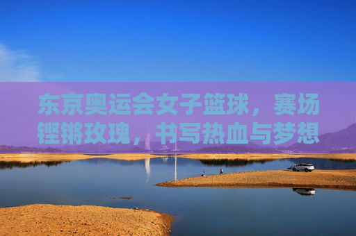 东京奥运会女子篮球，赛场铿锵玫瑰，书写热血与梦想，东京奥运会女子篮球，铿锵玫瑰赛场热血逐梦