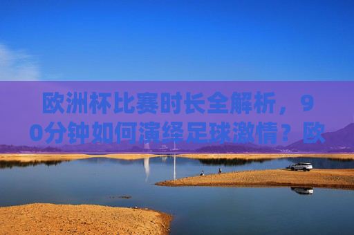 欧洲杯比赛时长全解析，90分钟如何演绎足球激情？欧洲杯90分钟，足球激情的极致演绎