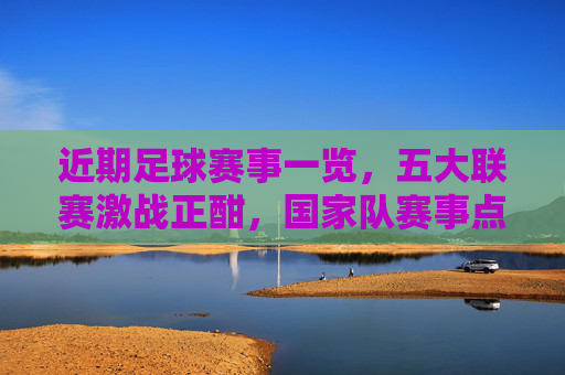 近期足球赛事一览,五大联赛激战正酣,国家队赛事点燃激情,近期足球赛事,五大联赛激战正酣,国家队赛事点燃激情