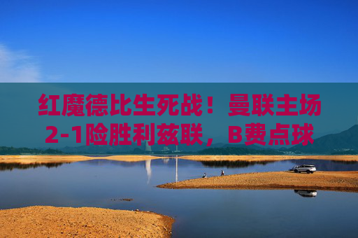 红魔德比生死战！曼联主场2-1险胜利兹联，B费点球+绝杀建功，红魔德比生死战，B费点球绝杀，曼联2-1险胜利兹联