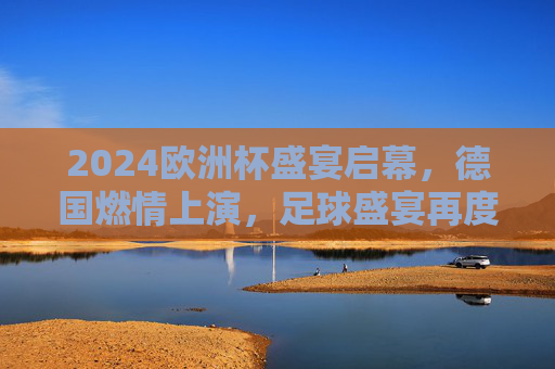 2024欧洲杯盛宴启幕，德国燃情上演，足球盛宴再度降临，2024欧洲杯德国燃情启幕