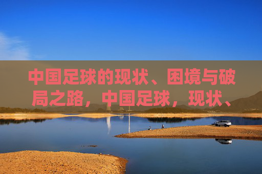 中国足球的现状、困境与破局之路,中国足球,现状、困局与破局之路