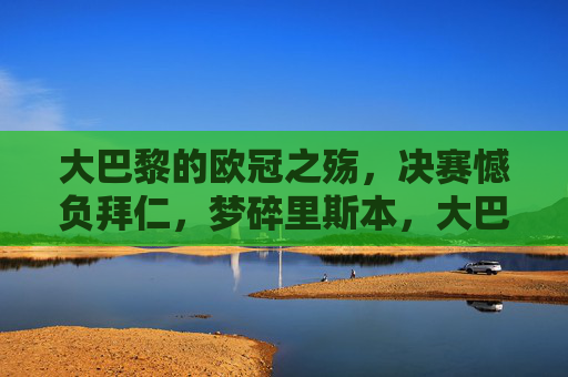 大巴黎的欧冠之殇,决赛憾负拜仁,梦碎里斯本,大巴黎欧冠之殇,决赛憾负拜仁梦碎里斯本