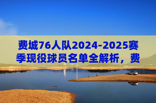 费城76人队2024-2025赛季现役球员名单全解析,费城76人2024-2025赛季现役球员名单全解析