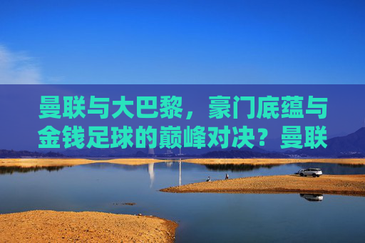 曼联与大巴黎,豪门底蕴与金钱足球的巅峰对决?曼联vs大巴黎,豪门底蕴与金钱足球的巅峰对决