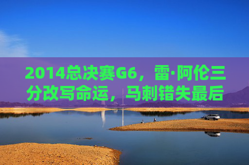 2014总决赛G6,雷·阿伦三分改写命运,马刺错失最后的王朝荣光,2014总决赛G6,雷·阿伦三分改写命运,马刺王朝荣光成绝响