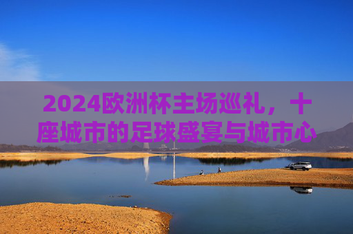 2024欧洲杯主场巡礼,十座城市的足球盛宴与城市心跳,2024欧洲杯主场巡礼,十座城市的足球盛宴与城市心跳