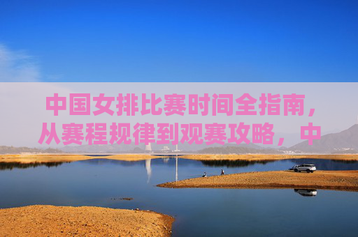 中国女排比赛时间全指南，从赛程规律到观赛攻略，中国女排比赛时间全指南，赛程规律与观赛攻略