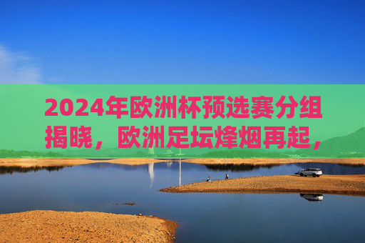 2024年欧洲杯预选赛分组揭晓，欧洲足坛烽烟再起，群雄逐鹿出征之路，2024欧洲杯预选赛分组揭晓 群雄逐鹿烽烟再起
