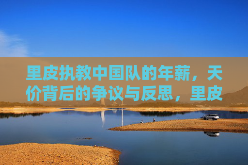 里皮执教中国队的年薪,天价背后的争议与反思,里皮执教中国队年薪天价,争议与反思