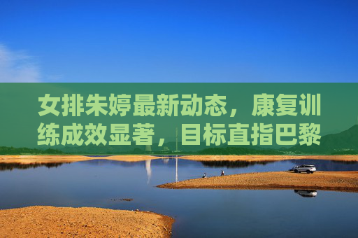 女排朱婷最新动态,康复训练成效显著,目标直指巴黎奥运会,朱婷康复成效显著,剑指巴黎奥运