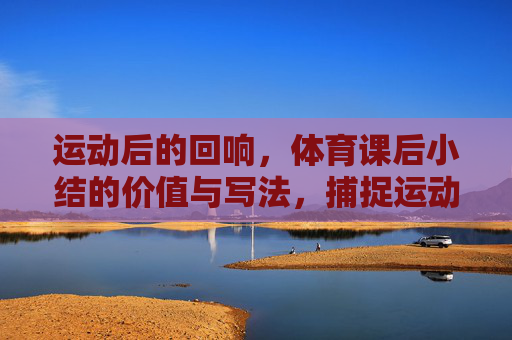 运动后的回响,体育课后小结的价值与写法,捕捉运动回响,体育课后小结的价值与写法
