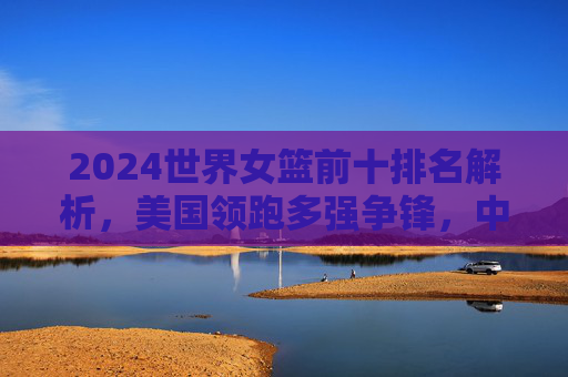 2024世界女篮前十排名解析,美国领跑多强争锋,中国女篮跻身前十创历史,2024世界女篮前十排名,美国领跑,中国女篮跻身前十创历史