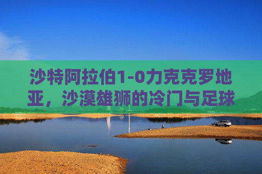 沙特阿拉伯1-0力克克罗地亚，沙漠雄狮的冷门与足球的浪漫，冷门与浪漫，沙漠雄狮1-0力克克罗地亚