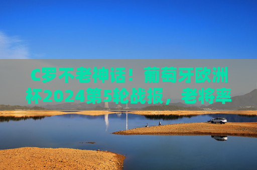 C罗不老神话！葡萄牙欧洲杯2024第5轮战报，老将率队挺进四强，C罗不老神话！葡萄牙欧洲杯2024挺进四强