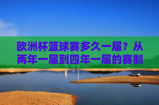 欧洲杯篮球赛多久一届?从两年一届到四年一届的赛制变革,欧洲杯篮球赛赛制变革,从两年一届到四年一届