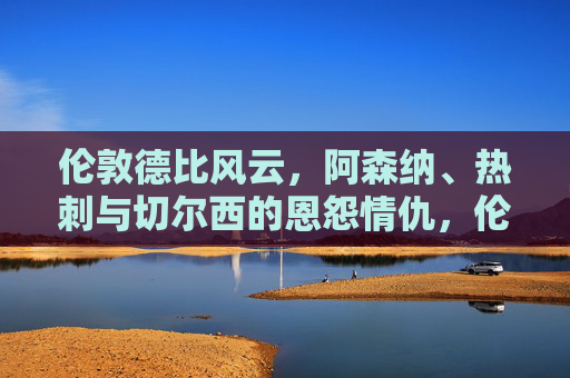 伦敦德比风云，阿森纳、热刺与切尔西的恩怨情仇，伦敦德比风云，阿森纳、热刺与切尔西的恩怨情仇