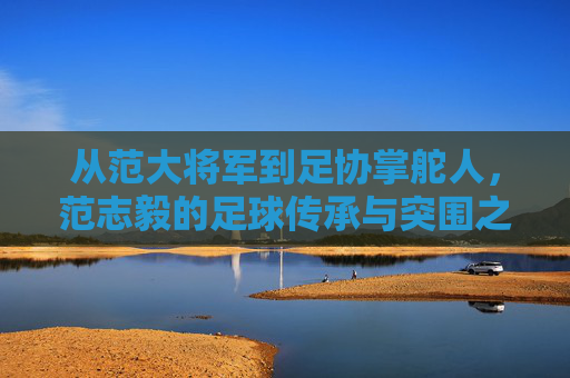 从范大将军到足协掌舵人,范志毅的足球传承与突围之路,从范大将军到足协掌舵人,范志毅的足球传承与突围