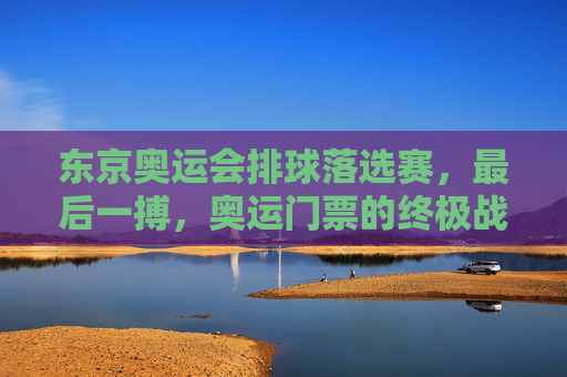 东京奥运会排球落选赛,最后一搏,奥运门票的终极战场,东京排球落选赛,奥运门票终极战场,最后一搏