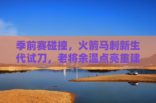 季前赛碰撞，火箭马刺新生代试刀，老将余温点亮重建之路