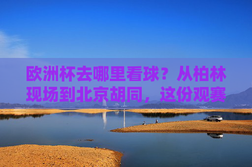 欧洲杯去哪里看球？从柏林现场到北京胡同，这份观赛攻略请收好！欧洲杯观赛全攻略，从柏林现场到北京胡同
