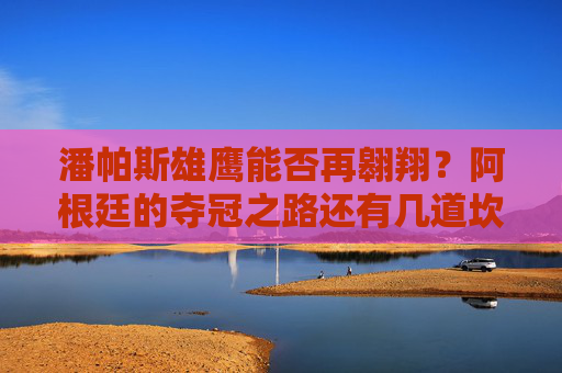 潘帕斯雄鹰能否再翱翔?阿根廷的夺冠之路还有几道坎?阿根廷夺冠之路,潘帕斯雄鹰还需跨几道坎?